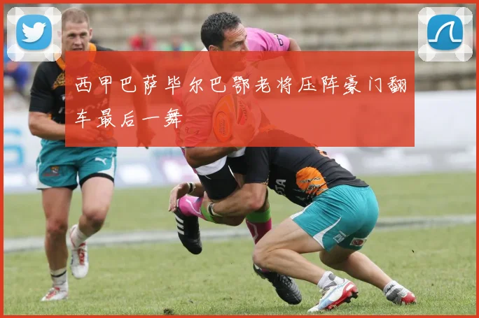 西甲巴萨毕尔巴鄂老将压阵豪门翻车最后一舞