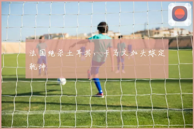 法国绝杀土耳其,卡马文加头球定乾坤