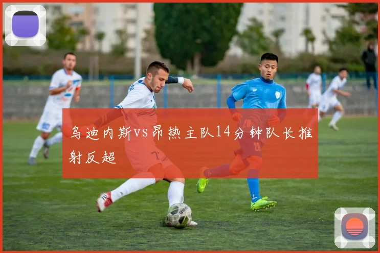乌迪内斯vs昂热主队14分钟队长推射反超