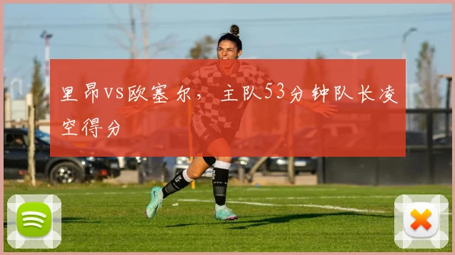 里昂vs欧塞尔，主队53分钟队长凌空得分