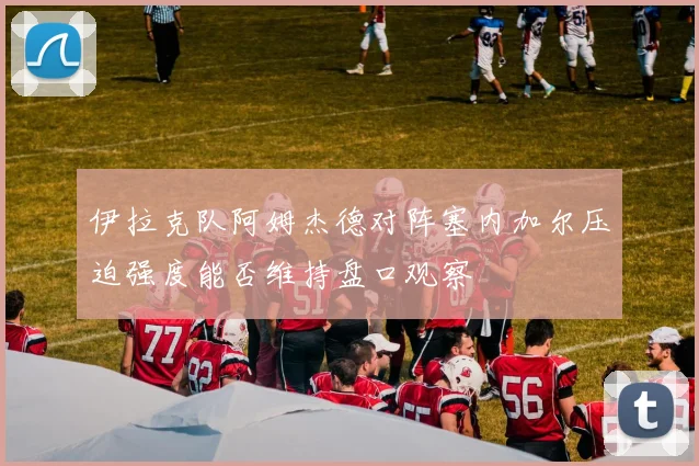 伊拉克队阿姆杰德对阵塞内加尔压迫强度能否维持盘口观察