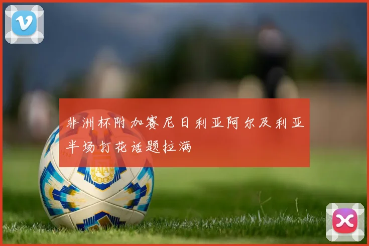 非洲杯附加赛尼日利亚阿尔及利亚半场打花话题拉满