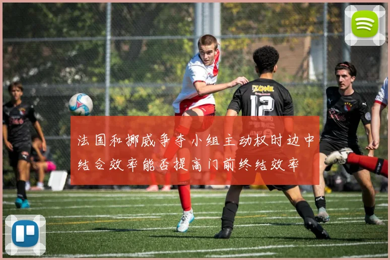 法国和挪威争夺小组主动权时边中结合效率能否提高门前终结效率