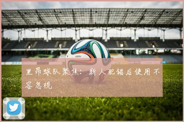 里昂球队聚焦：新人犯错后使用不容忽视