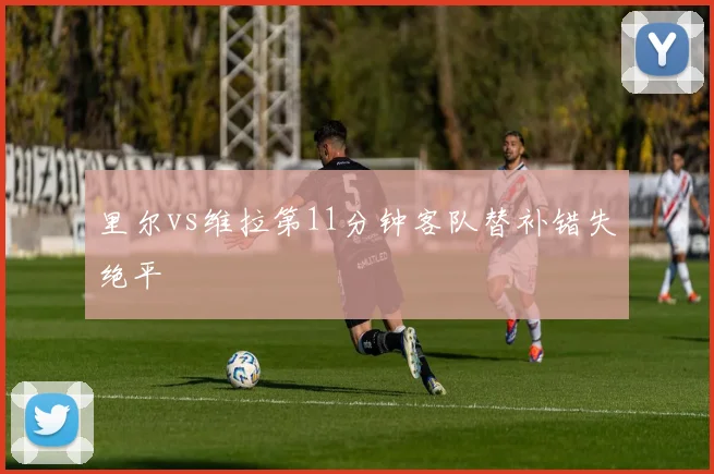 里尔vs维拉第11分钟客队替补错失绝平