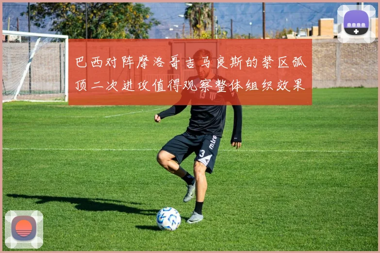 巴西对阵摩洛哥吉马良斯的禁区弧顶二次进攻值得观察整体组织效果
