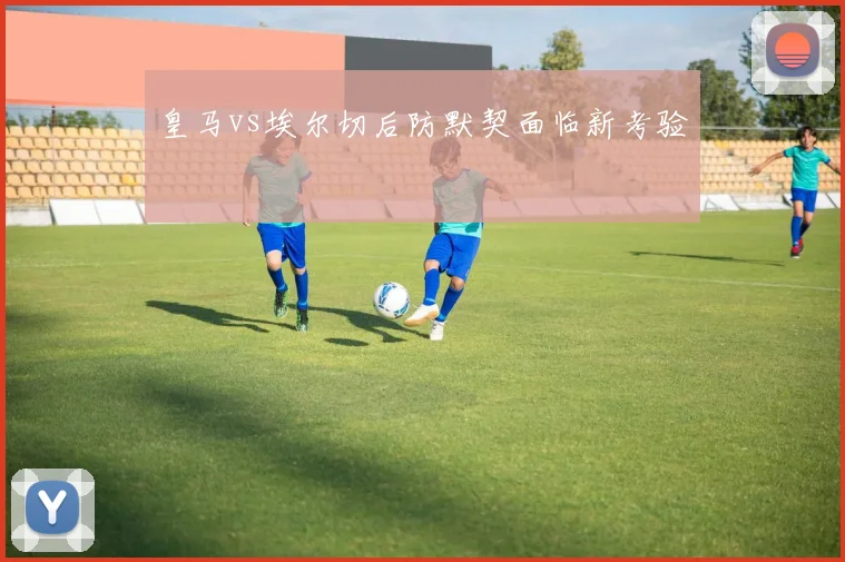皇马vs埃尔切后防默契面临新考验