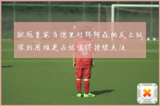 欧冠皇家马德里对阵阿森纳反击纵深利用谁更占优值得持续关注