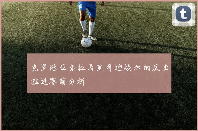 克罗地亚克拉马里奇迎战加纳反击推进赛前分析