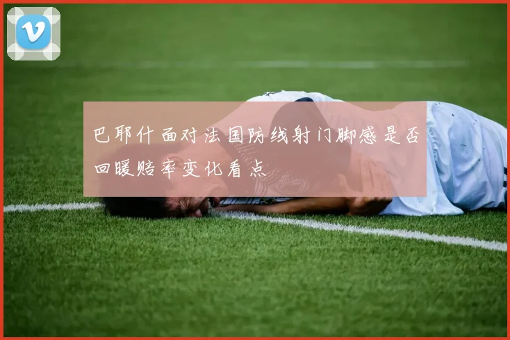 巴耶什面对法国防线射门脚感是否回暖赔率变化看点