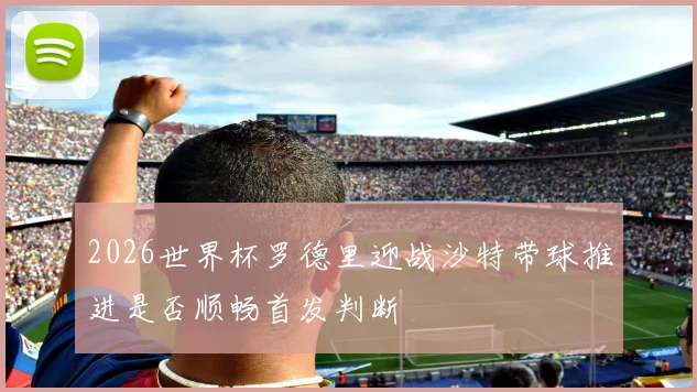 2026世界杯罗德里迎战沙特带球推进是否顺畅首发判断