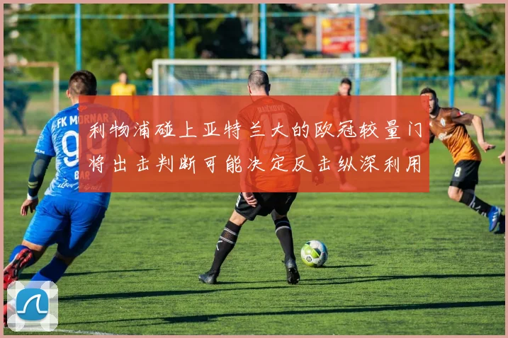 利物浦碰上亚特兰大的欧冠较量门将出击判断可能决定反击纵深利用