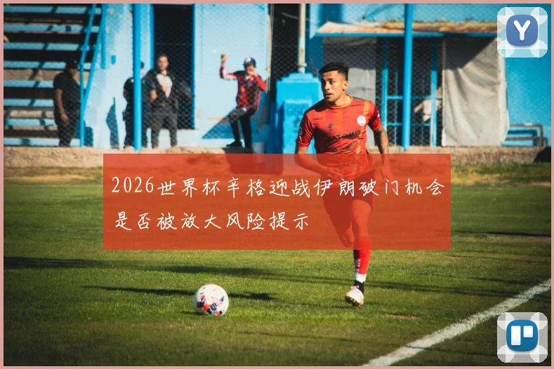 2026世界杯辛格迎战伊朗破门机会是否被放大风险提示