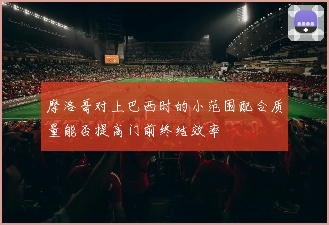 摩洛哥对上巴西时的小范围配合质量能否提高门前终结效率