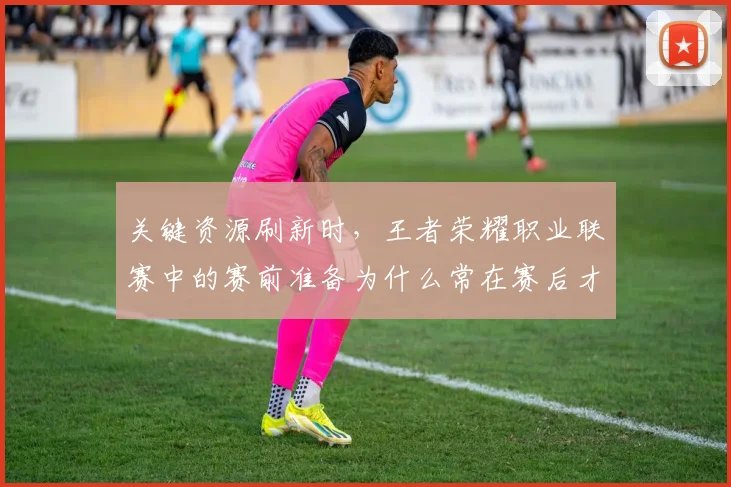关键资源刷新时，王者荣耀职业联赛中的赛前准备为什么常在赛后才被重新认识