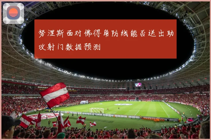 努涅斯面对佛得角防线能否送出助攻射门数据预测