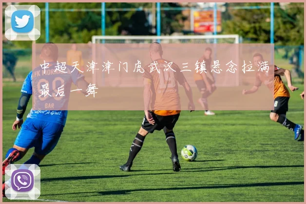 中超天津津门虎武汉三镇悬念拉满最后一舞
