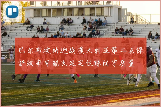 巴尔布埃纳迎战澳大利亚第二点保护效率可能决定定位球防守质量