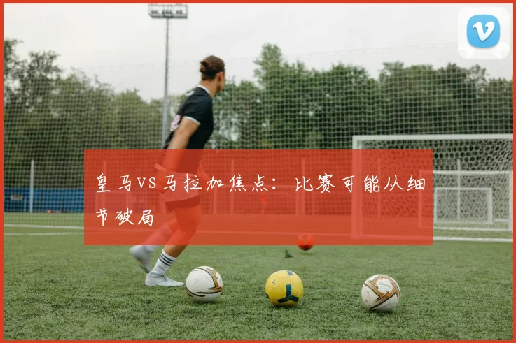 皇马vs马拉加焦点：比赛可能从细节破局