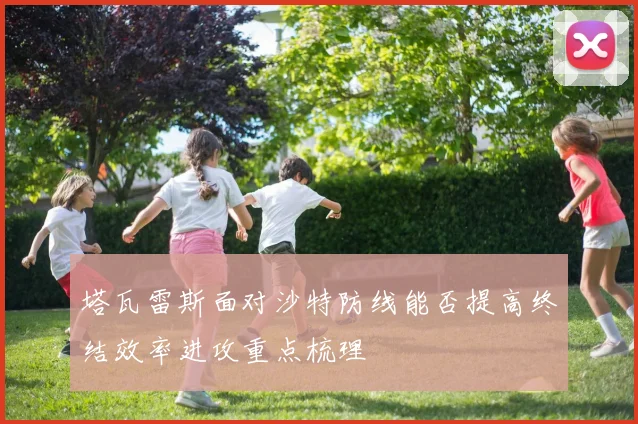 塔瓦雷斯面对沙特防线能否提高终结效率进攻重点梳理