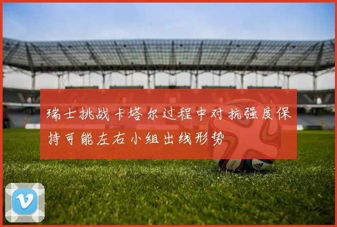 瑞士挑战卡塔尔过程中对抗强度保持可能左右小组出线形势